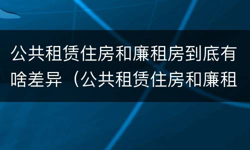 公共租赁住房和廉租房到底有啥差异（公共租赁住房和廉租房到底有啥差异吗）