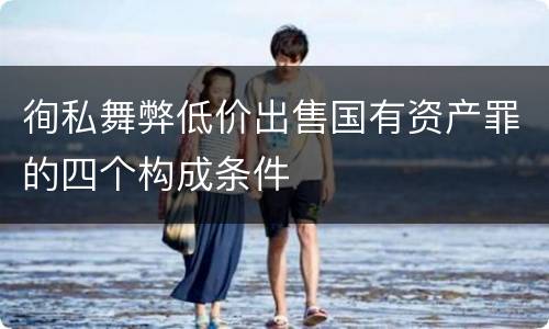 徇私舞弊低价出售国有资产罪的四个构成条件