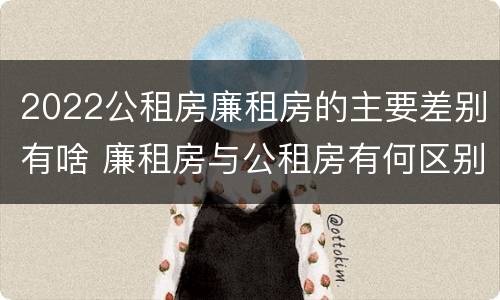 2022公租房廉租房的主要差别有啥 廉租房与公租房有何区别