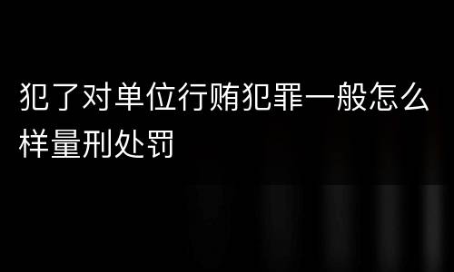 犯了对单位行贿犯罪一般怎么样量刑处罚