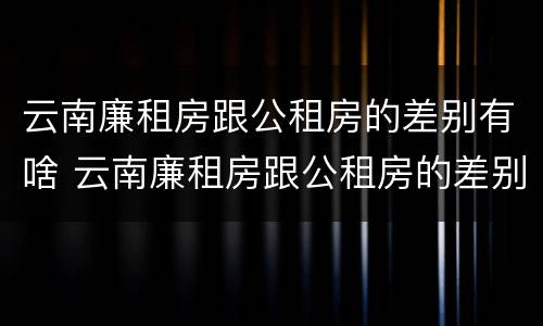 云南廉租房跟公租房的差别有啥 云南廉租房跟公租房的差别有啥影响