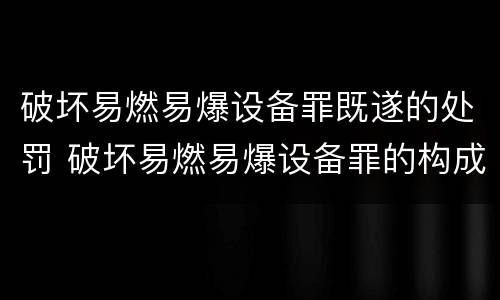 破坏易燃易爆设备罪既遂的处罚 破坏易燃易爆设备罪的构成要件