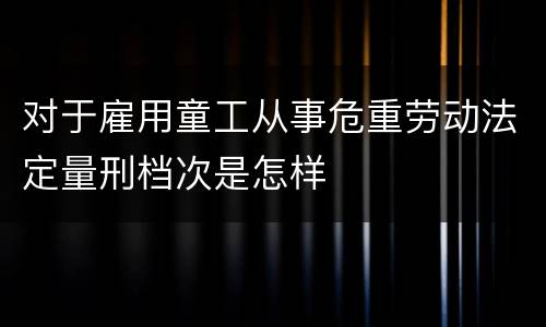 对于雇用童工从事危重劳动法定量刑档次是怎样