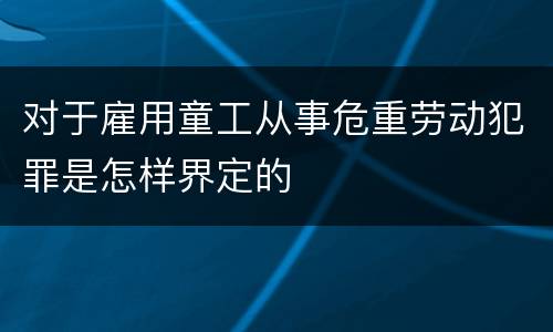 对于雇用童工从事危重劳动犯罪是怎样界定的