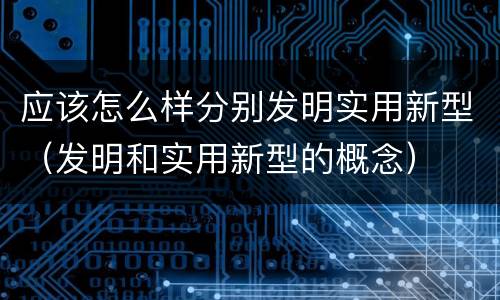 应该怎么样分别发明实用新型（发明和实用新型的概念）