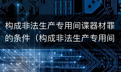 构成非法生产专用间谍器材罪的条件（构成非法生产专用间谍器材罪的条件是）
