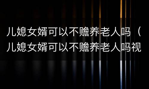 儿媳女婿可以不赡养老人吗（儿媳女婿可以不赡养老人吗视频）