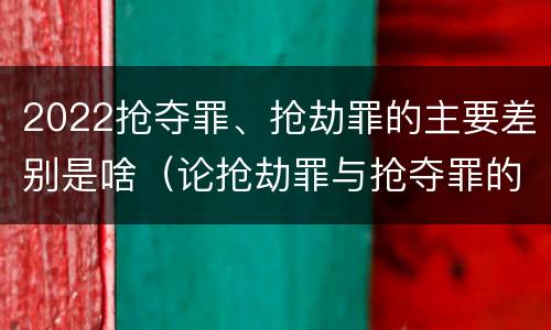 2022抢夺罪、抢劫罪的主要差别是啥（论抢劫罪与抢夺罪的界限）