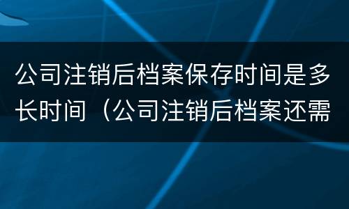 公司注销后档案保存时间是多长时间（公司注销后档案还需要保存吗）