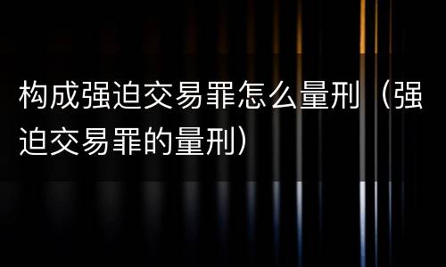 构成强迫交易罪怎么量刑（强迫交易罪的量刑）