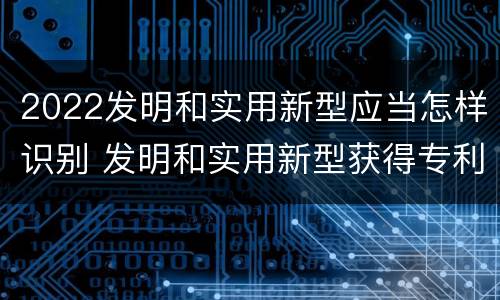 2022发明和实用新型应当怎样识别 发明和实用新型获得专利的条件是