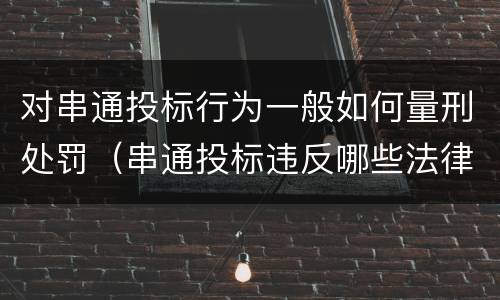 对串通投标行为一般如何量刑处罚（串通投标违反哪些法律）