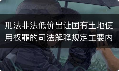 刑法非法低价出让国有土地使用权罪的司法解释规定主要内容有哪些