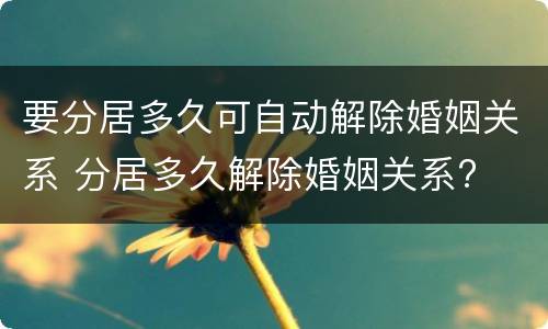 要分居多久可自动解除婚姻关系 分居多久解除婚姻关系?