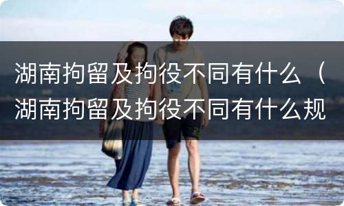 湖南拘留及拘役不同有什么（湖南拘留及拘役不同有什么规定）