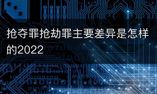 抢夺罪抢劫罪主要差异是怎样的2022