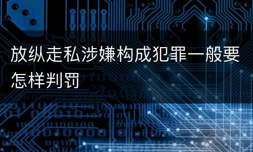 放纵走私涉嫌构成犯罪一般要怎样判罚
