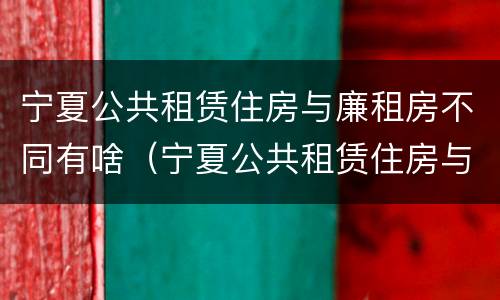 宁夏公共租赁住房与廉租房不同有啥（宁夏公共租赁住房与廉租房不同有啥区别）