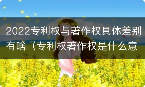 2022专利权与著作权具体差别有啥（专利权著作权是什么意思）