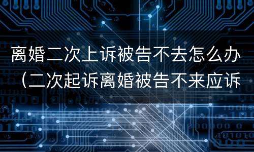 离婚二次上诉被告不去怎么办（二次起诉离婚被告不来应诉）