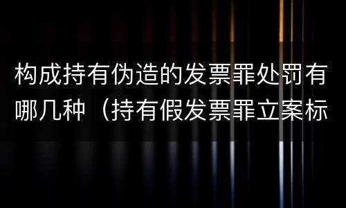 构成持有伪造的发票罪处罚有哪几种（持有假发票罪立案标准）