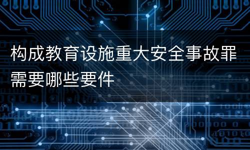 构成教育设施重大安全事故罪需要哪些要件