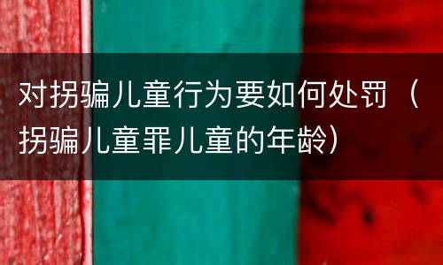对拐骗儿童行为要如何处罚（拐骗儿童罪儿童的年龄）