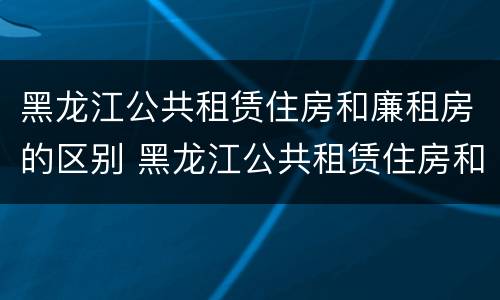 黑龙江公共租赁住房和廉租房的区别 黑龙江公共租赁住房和廉租房的区别是什么