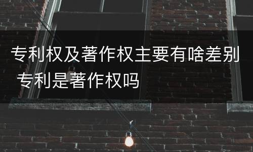 专利权及著作权主要有啥差别 专利是著作权吗