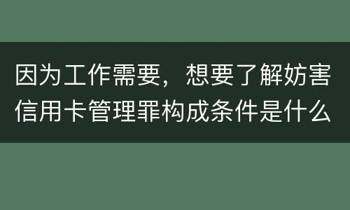 因为工作需要，想要了解妨害信用卡管理罪构成条件是什么