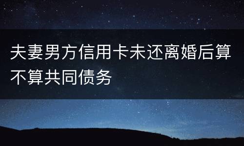 夫妻男方信用卡未还离婚后算不算共同债务