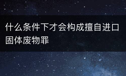什么条件下才会构成擅自进口固体废物罪
