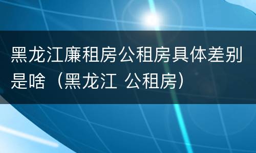 黑龙江廉租房公租房具体差别是啥（黑龙江 公租房）