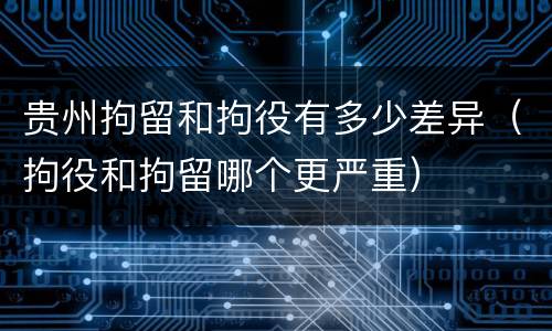 贵州拘留和拘役有多少差异（拘役和拘留哪个更严重）