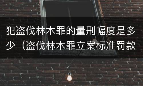 犯盗伐林木罪的量刑幅度是多少（盗伐林木罪立案标准罚款几倍）
