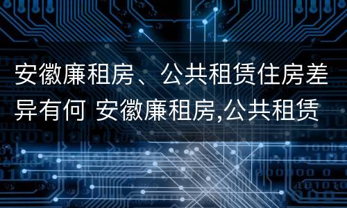 安徽廉租房、公共租赁住房差异有何 安徽廉租房,公共租赁住房差异有何规定