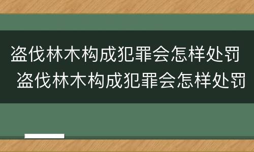 盗伐林木构成犯罪会怎样处罚 盗伐林木构成犯罪会怎样处罚呢