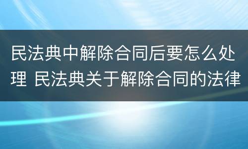 民法典中解除合同后要怎么处理 民法典关于解除合同的法律后果