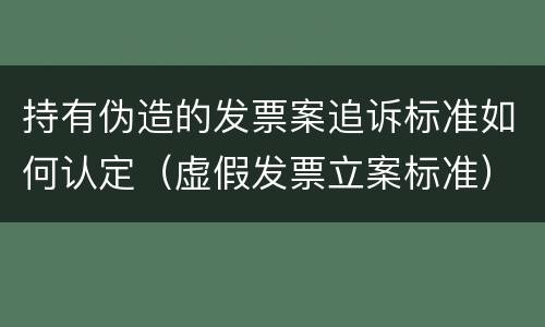 持有伪造的发票案追诉标准如何认定（虚假发票立案标准）