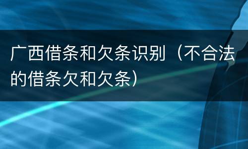 广西借条和欠条识别（不合法的借条欠和欠条）
