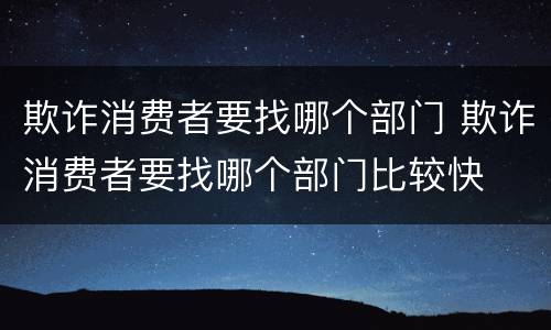 欺诈消费者要找哪个部门 欺诈消费者要找哪个部门比较快