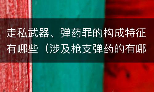 走私武器、弹药罪的构成特征有哪些（涉及枪支弹药的有哪些罪）