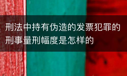 刑法中持有伪造的发票犯罪的刑事量刑幅度是怎样的