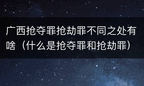 广西抢夺罪抢劫罪不同之处有啥（什么是抢夺罪和抢劫罪）