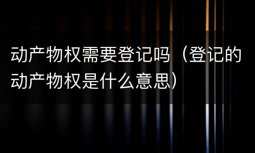 动产物权需要登记吗（登记的动产物权是什么意思）