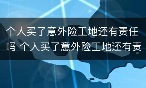 个人买了意外险工地还有责任吗 个人买了意外险工地还有责任吗