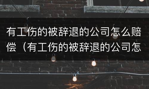 有工伤的被辞退的公司怎么赔偿（有工伤的被辞退的公司怎么赔偿金）