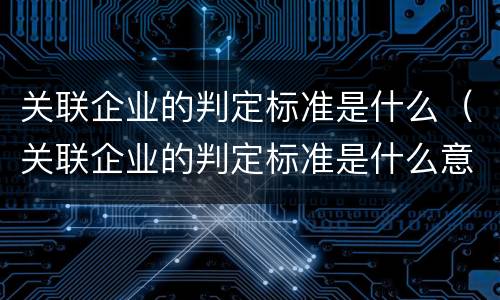 关联企业的判定标准是什么（关联企业的判定标准是什么意思）