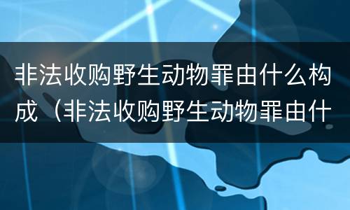 非法收购野生动物罪由什么构成（非法收购野生动物罪由什么构成的）
