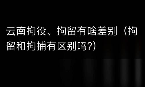 云南拘役、拘留有啥差别（拘留和拘捕有区别吗?）
